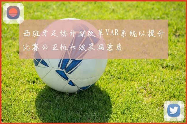西班牙足协计划改革VAR系统以提升比赛公正性和效果满意度