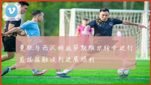 曼联与西汉姆就萨默维尔转会进行直接接触谈判进展顺利