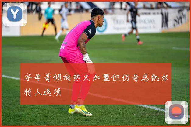 字母哥倾向热火加盟但仍考虑凯尔特人选项
