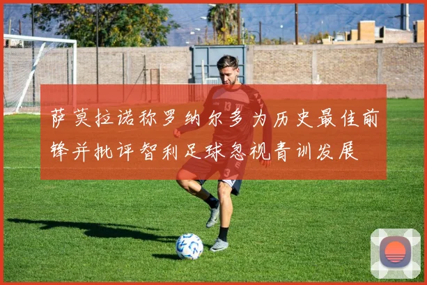 萨莫拉诺称罗纳尔多为历史最佳前锋并批评智利足球忽视青训发展