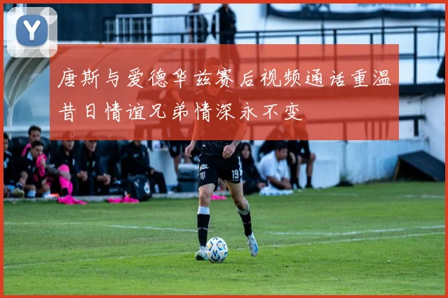 唐斯与爱德华兹赛后视频通话重温昔日情谊兄弟情深永不变