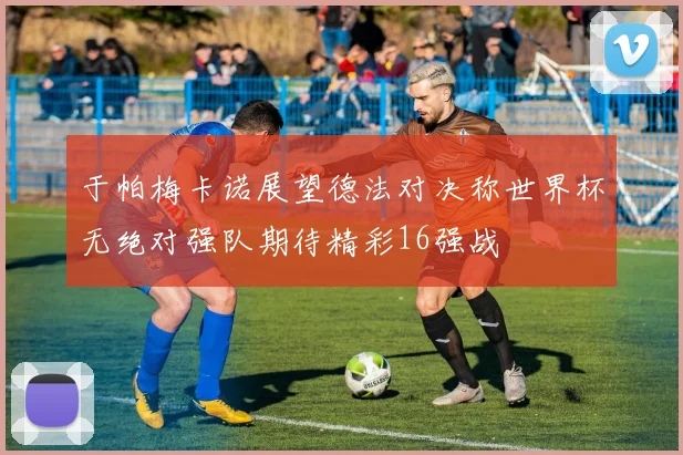 于帕梅卡诺展望德法对决称世界杯无绝对强队期待精彩16强战