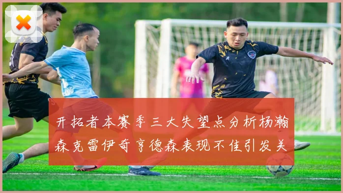 开拓者本赛季三大失望点分析杨瀚森克雷伊奇亨德森表现不佳引发关注