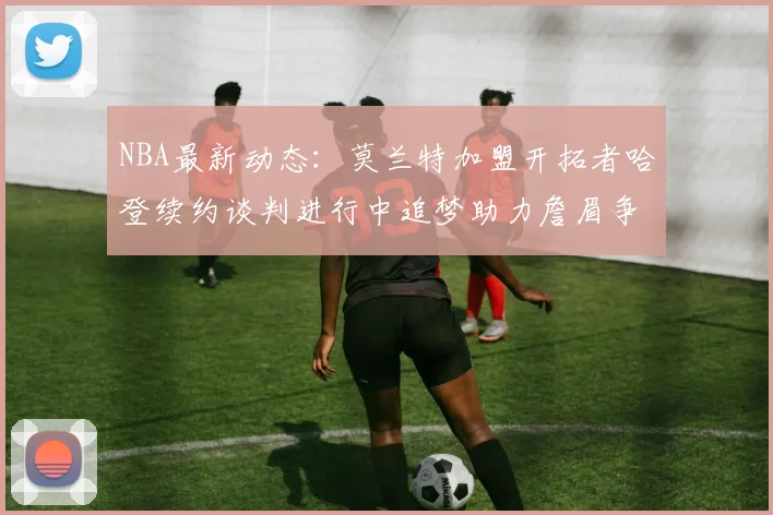 NBA最新动态：莫兰特加盟开拓者哈登续约谈判进行中追梦助力詹眉争冠