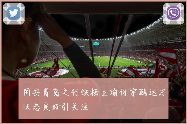国安青岛之行缺杨立瑜何宇鹏达万状态良好引关注