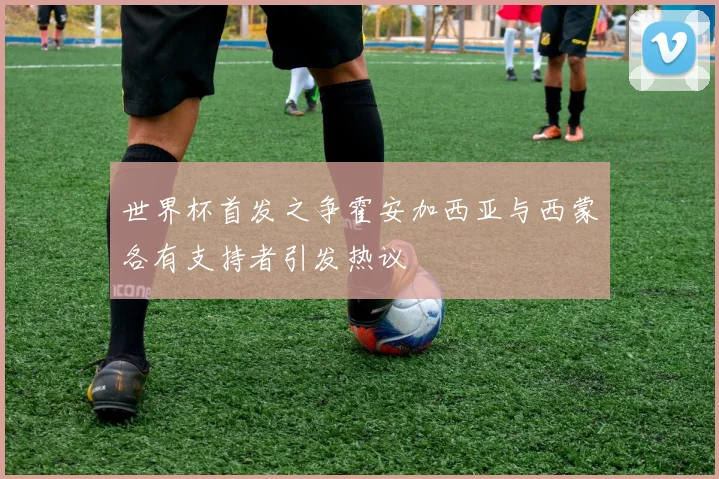世界杯首发之争霍安加西亚与西蒙各有支持者引发热议