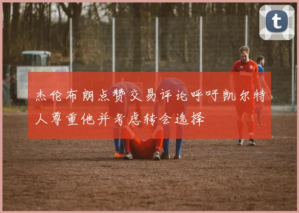杰伦布朗点赞交易评论呼吁凯尔特人尊重他并考虑转会选择