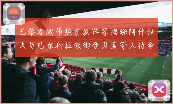 巴黎客战昂热首发阵容揭晓阿什拉夫与巴尔科拉领衔登贝莱等人待命替补