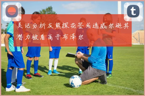美记分析灰熊探花签或选威尔逊其潜力被看高于布泽尔