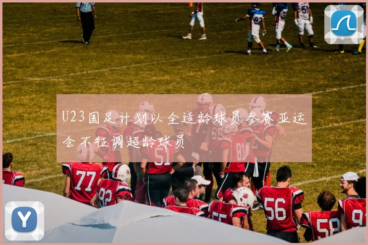 U23国足计划以全适龄球员参赛亚运会不征调超龄球员