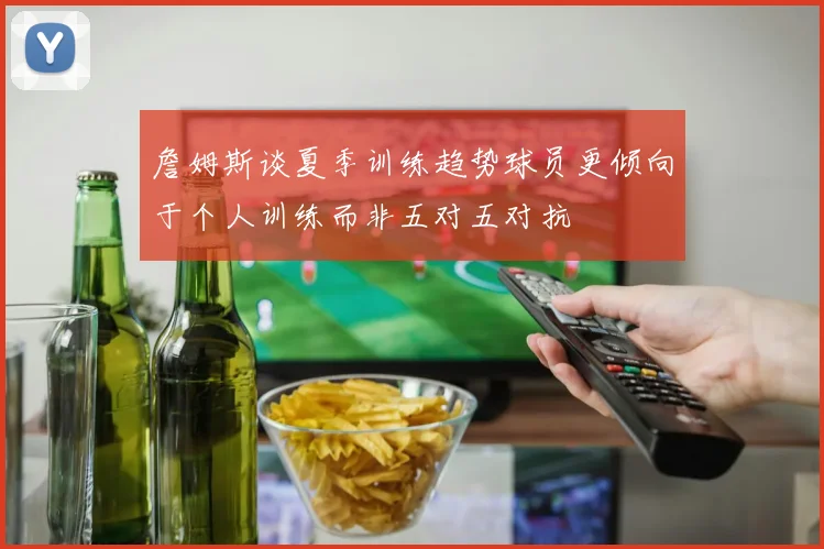 詹姆斯谈夏季训练趋势球员更倾向于个人训练而非五对五对抗