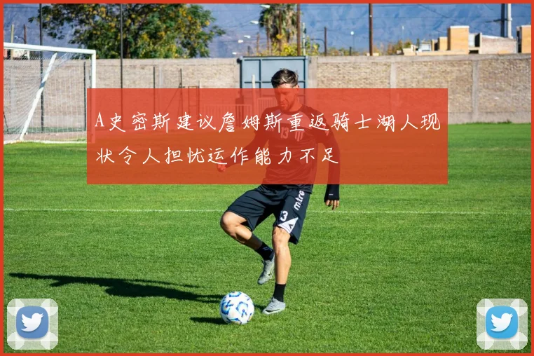 A史密斯建议詹姆斯重返骑士湖人现状令人担忧运作能力不足