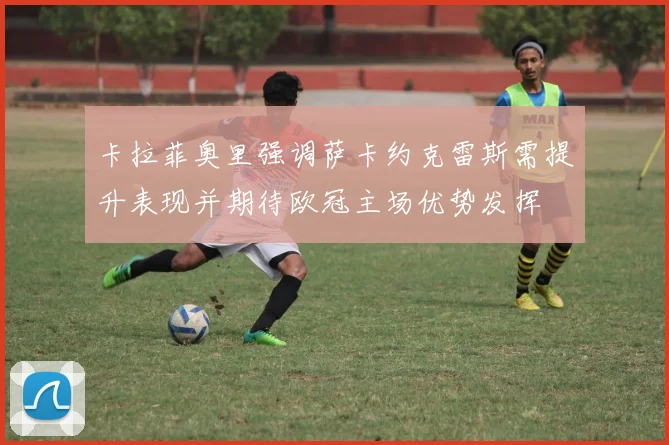 卡拉菲奥里强调萨卡约克雷斯需提升表现并期待欧冠主场优势发挥