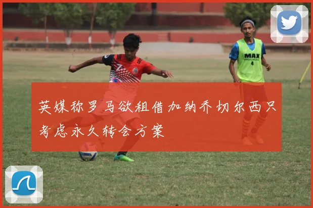 英媒称罗马欲租借加纳乔切尔西只考虑永久转会方案