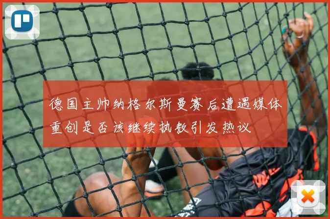 德国主帅纳格尔斯曼赛后遭遇媒体重创是否该继续执教引发热议