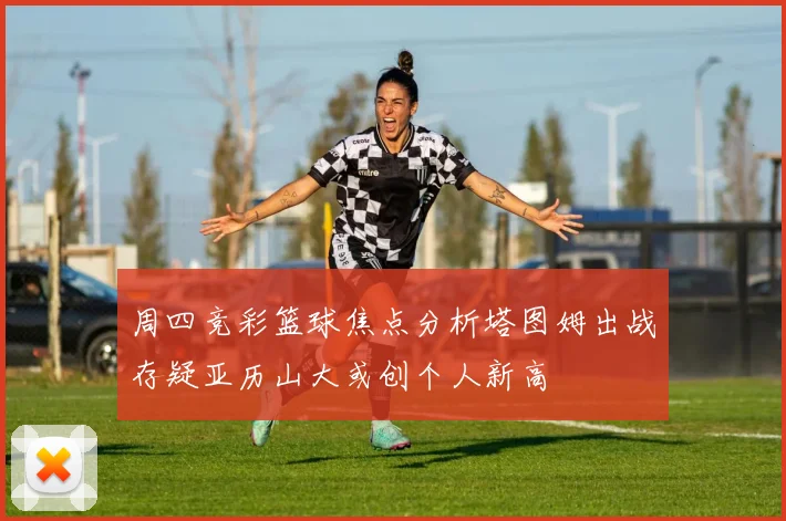 周四竞彩篮球焦点分析塔图姆出战存疑亚历山大或创个人新高
