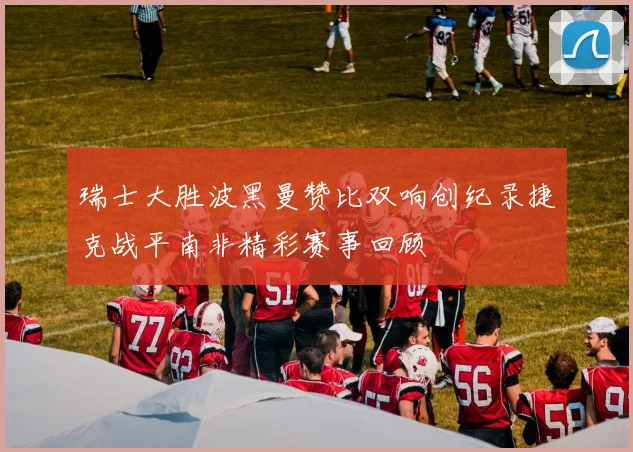 瑞士大胜波黑曼赞比双响创纪录捷克战平南非精彩赛事回顾