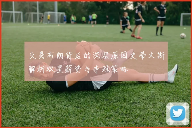 交易布朗背后的深层原因史蒂文斯解析双星薪资与夺冠策略