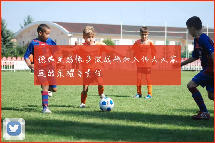 德弗里感慨身披战袍加入伟大大家庭的荣耀与责任