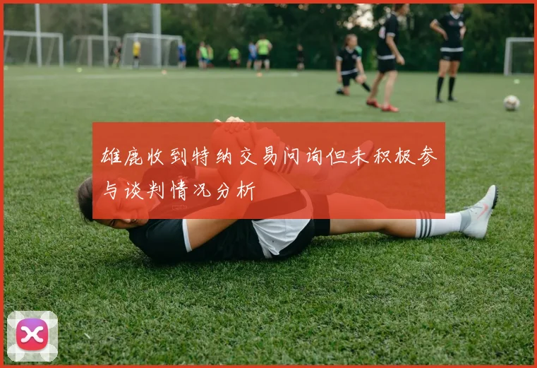 雄鹿收到特纳交易问询但未积极参与谈判情况分析