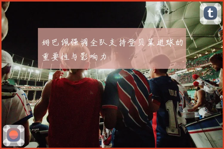 姆巴佩强调全队支持登贝莱进球的重要性与影响力