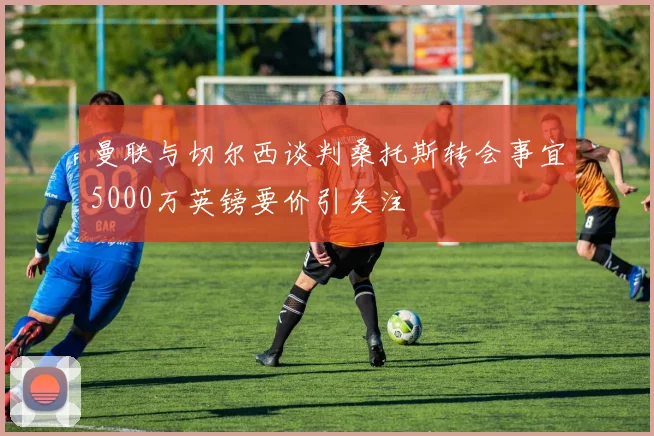 曼联与切尔西谈判桑托斯转会事宜5000万英镑要价引关注