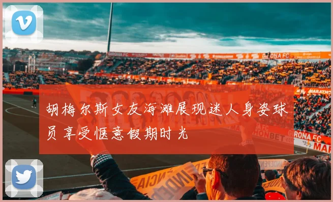 胡梅尔斯女友海滩展现迷人身姿球员享受惬意假期时光
