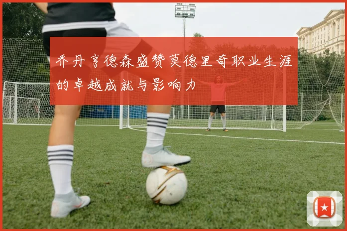 乔丹亨德森盛赞莫德里奇职业生涯的卓越成就与影响力