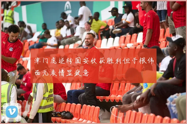津门虎逆转国安收获胜利但于根伟面无表情显疲惫