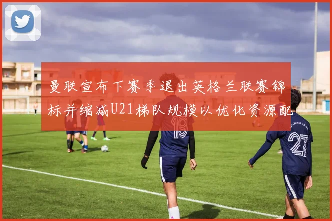 曼联宣布下赛季退出英格兰联赛锦标并缩减U21梯队规模以优化资源配置