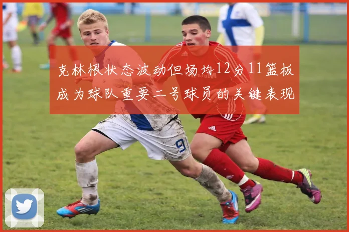 克林根状态波动但场均12分11篮板成为球队重要二号球员的关键表现