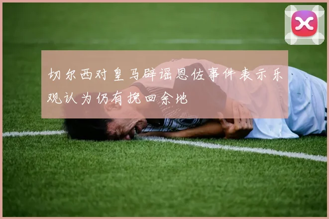 切尔西对皇马辟谣恩佐事件表示乐观认为仍有挽回余地