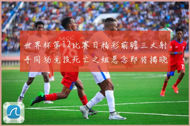 世界杯第12比赛日精彩前瞻三大射手同场竞技死亡之组悬念即将揭晓