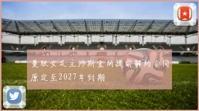 曼联女足主帅斯金纳提前解约合同原定至2027年到期