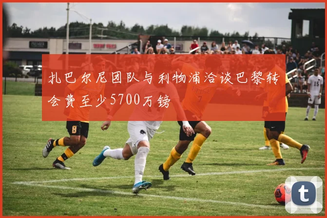 扎巴尔尼团队与利物浦洽谈巴黎转会费至少5700万镑