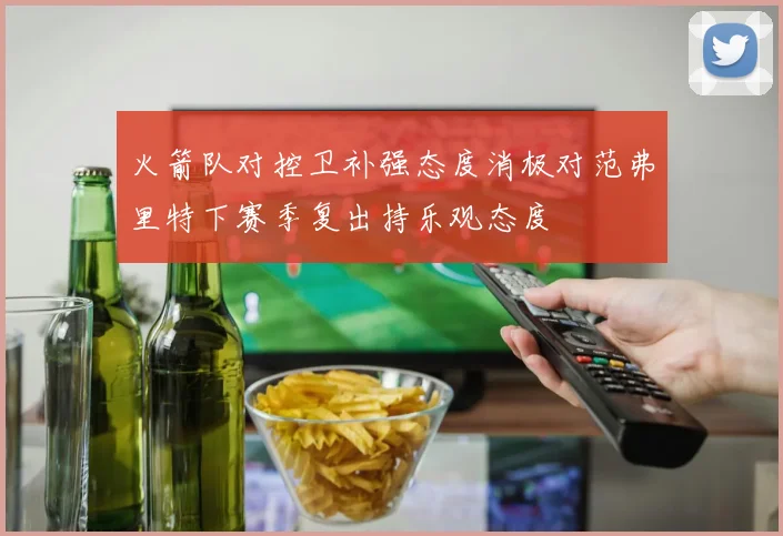 火箭队对控卫补强态度消极对范弗里特下赛季复出持乐观态度